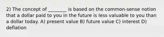 2) The concept of ________ is based on the common-sense notion that a dollar paid to you in the future is less valuable to you than a dollar today. A) present value B) future value C) interest D) deflation