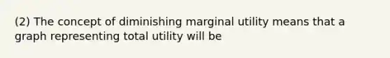 (2) The concept of diminishing marginal utility means that a graph representing total utility will be