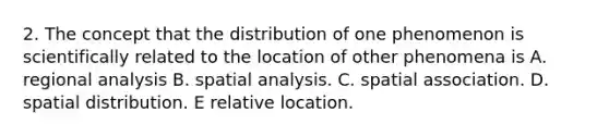 2. The concept that the distribution of one phenomenon is scientifically related to the location of other phenomena is A. regional analysis B. spatial analysis. C. spatial association. D. spatial distribution. E relative location.