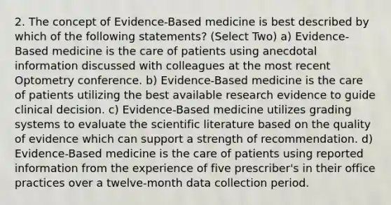 2. The concept of Evidence-Based medicine is best described by which of the following statements? (Select Two) a) Evidence-Based medicine is the care of patients using anecdotal information discussed with colleagues at the most recent Optometry conference. b) Evidence-Based medicine is the care of patients utilizing the best available research evidence to guide clinical decision. c) Evidence-Based medicine utilizes grading systems to evaluate the scientific literature based on the quality of evidence which can support a strength of recommendation. d) Evidence-Based medicine is the care of patients using reported information from the experience of five prescriber's in their office practices over a twelve-month data collection period.