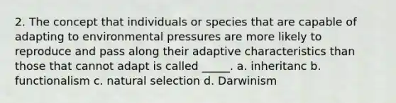 2. The concept that individuals or species that are capable of adapting to environmental pressures are more likely to reproduce and pass along their adaptive characteristics than those that cannot adapt is called _____. a. inheritanc b. functionalism c. natural selection d. Darwinism