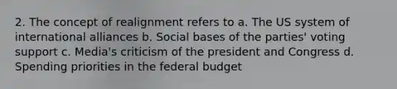 2. The concept of realignment refers to a. The US system of international alliances b. Social bases of the parties' voting support c. Media's criticism of the president and Congress d. Spending priorities in the federal budget