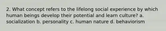 2. What concept refers to the lifelong social experience by which human beings develop their potential and learn culture? a. socialization b. personality c. human nature d. behaviorism