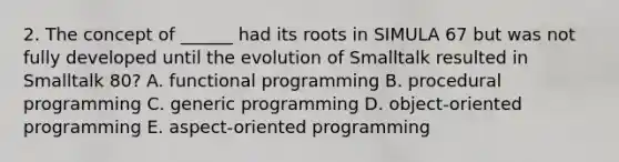 2. The concept of ______ had its roots in SIMULA 67 but was not fully developed until the evolution of Smalltalk resulted in Smalltalk 80? A. functional programming B. procedural programming C. generic programming D. object-oriented programming E. aspect-oriented programming