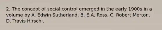 2. The concept of social control emerged in the early 1900s in a volume by A. Edwin Sutherland. B. E.A. Ross. C. Robert Merton. D. Travis Hirschi.