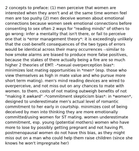 2 concepts to preface: (1) men perceive that women are interested when they aren't and at the same time women feel men are too pushy (2) men deceive women about emotional connections because women seek emotional connections before consenting to sex often 2 ways for "reading minds" of others to go wrong: infer a mentality that isn't there, or fail to perceive one that is *error management theory*: it is exceedingly unlikely that the cost-benefit consequences of the two types of errors would be identical across their many occurrences --similar to how smoke alarms are biased to produce more false positives, because the stakes of there actually being a fire are so much higher 2 theories of EMT: -*sexual overperception bias*: minimizes lost mating opportunities in *men* (esp. those who view themselves as high in mate value and who pursue more short term mating). men's mind reading devices are wired to overperceive, and not miss out on any chances to mate with women. to them, costs of not mating outweigh benefits of not "making it awkard" -*commitment skepticism bias*: in *women*, designed to underestimate men's actual level of romantic commitment to her early in courtship. minimizes cost of being deceived by men into thinking they are more emotionally committed/using women for ST mating. women underestimate commitment, esp. young (potential mothers) women who have more to lose by possibly getting pregnant and not having PI. postmenopausal women do not have this bias, as they might miss out on a man who could help them raise children (since she knows he won't impregnate her)