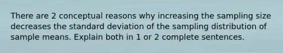 There are 2 conceptual reasons why increasing the sampling size decreases the standard deviation of the sampling distribution of sample means. Explain both in 1 or 2 complete sentences.