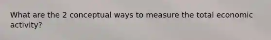 What are the 2 conceptual ways to measure the total economic activity?