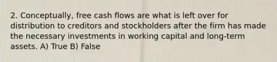 2. Conceptually, free cash flows are what is left over for distribution to creditors and stockholders after the firm has made the necessary investments in working capital and long-term assets. A) True B) False