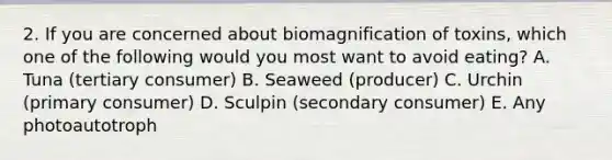 2. If you are concerned about biomagnification of toxins, which one of the following would you most want to avoid eating? A. Tuna (tertiary consumer) B. Seaweed (producer) C. Urchin (primary consumer) D. Sculpin (secondary consumer) E. Any photoautotroph