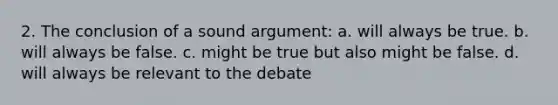 2. The conclusion of a sound argument: a. will always be true. b. will always be false. c. might be true but also might be false. d. will always be relevant to the debate