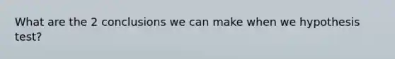 What are the 2 conclusions we can make when we hypothesis test?