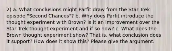 2) a. What conclusions might Parfit draw from the Star Trek episode "Second Chances"? b. Why does Parfit introduce the thought experiment with Brown? Is it an improvement over the Star Trek thought experiment and if so how? c. What does the Brown thought experiment show? That is, what conclusion does it support? How does it show this? Please give the argument.