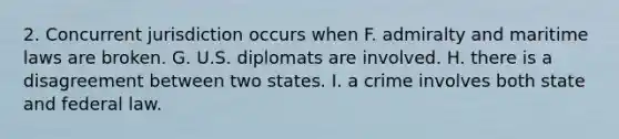 2. Concurrent jurisdiction occurs when F. admiralty and maritime laws are broken. G. U.S. diplomats are involved. H. there is a disagreement between two states. I. a crime involves both state and federal law.