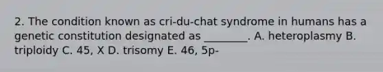 2. The condition known as cri-du-chat syndrome in humans has a genetic constitution designated as ________. A. heteroplasmy B. triploidy C. 45, X D. trisomy E. 46, 5p-