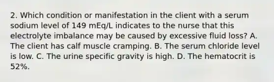 2. Which condition or manifestation in the client with a serum sodium level of 149 mEq/L indicates to the nurse that this electrolyte imbalance may be caused by excessive fluid loss? A. The client has calf muscle cramping. B. The serum chloride level is low. C. The urine specific gravity is high. D. The hematocrit is 52%.