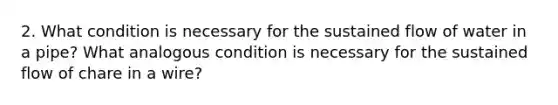 2. What condition is necessary for the sustained flow of water in a pipe? What analogous condition is necessary for the sustained flow of chare in a wire?