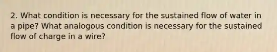 2. What condition is necessary for the sustained flow of water in a pipe? What analogous condition is necessary for the sustained flow of charge in a wire?