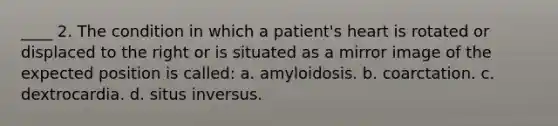 ____ 2. The condition in which a patient's heart is rotated or displaced to the right or is situated as a mirror image of the expected position is called: a. amyloidosis. b. coarctation. c. dextrocardia. d. situs inversus.