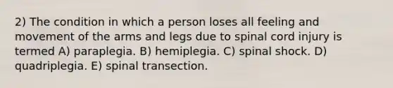 2) The condition in which a person loses all feeling and movement of the arms and legs due to spinal cord injury is termed A) paraplegia. B) hemiplegia. C) spinal shock. D) quadriplegia. E) spinal transection.