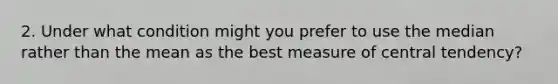 2. Under what condition might you prefer to use the median rather than the mean as the best measure of central tendency?