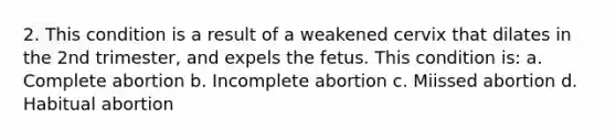 2. This condition is a result of a weakened cervix that dilates in the 2nd trimester, and expels the fetus. This condition is: a. Complete abortion b. Incomplete abortion c. Miissed abortion d. Habitual abortion