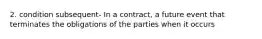 2. condition subsequent- In a contract, a future event that terminates the obligations of the parties when it occurs