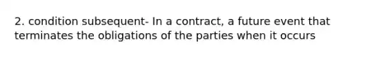 2. condition subsequent- In a contract, a future event that terminates the obligations of the parties when it occurs