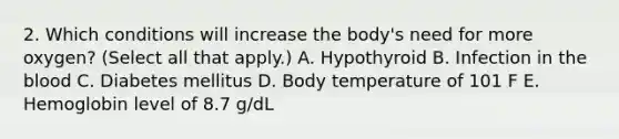 2. Which conditions will increase the body's need for more oxygen? (Select all that apply.) A. Hypothyroid B. Infection in the blood C. Diabetes mellitus D. Body temperature of 101 F E. Hemoglobin level of 8.7 g/dL