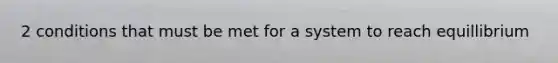 2 conditions that must be met for a system to reach equillibrium