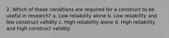 2. Which of these conditions are required for a construct to be useful in research? a. Low reliability alone b. Low reliability and low construct validity c. High reliability alone d. High reliability and high construct validity