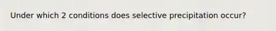 Under which 2 conditions does selective precipitation occur?