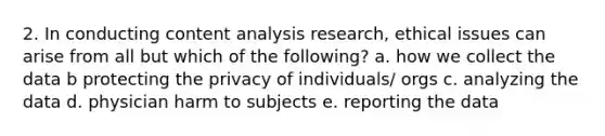 2. In conducting content analysis research, ethical issues can arise from all but which of the following? a. how we collect the data b protecting the privacy of individuals/ orgs c. analyzing the data d. physician harm to subjects e. reporting the data