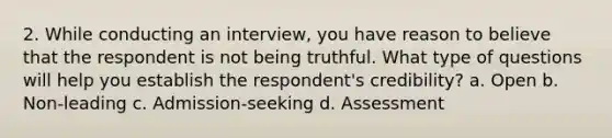 2. While conducting an interview, you have reason to believe that the respondent is not being truthful. What type of questions will help you establish the respondent's credibility? a. Open b. Non-leading c. Admission-seeking d. Assessment