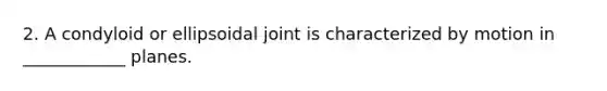 2. A condyloid or ellipsoidal joint is characterized by motion in ____________ planes.