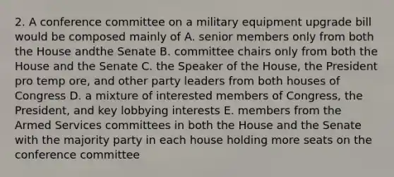 2. A conference committee on a military equipment upgrade bill would be composed mainly of A. senior members only from both the House andthe Senate B. committee chairs only from both the House and the Senate C. the Speaker of the House, the President pro temp ore, and other party leaders from both houses of Congress D. a mixture of interested members of Congress, the President, and key lobbying interests E. members from the Armed Services committees in both the House and the Senate with the majority party in each house holding more seats on the conference committee