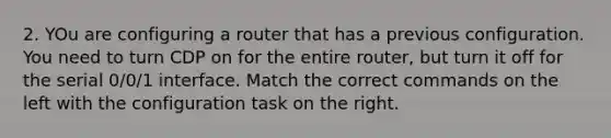 2. YOu are configuring a router that has a previous configuration. You need to turn CDP on for the entire router, but turn it off for the serial 0/0/1 interface. Match the correct commands on the left with the configuration task on the right.