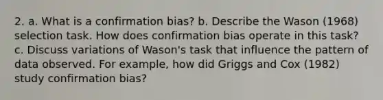 2. a. What is a confirmation bias? b. Describe the Wason (1968) selection task. How does confirmation bias operate in this task? c. Discuss variations of Wason's task that influence the pattern of data observed. For example, how did Griggs and Cox (1982) study confirmation bias?