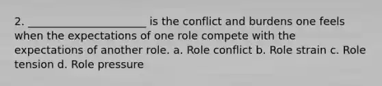 2. ______________________ is the conflict and burdens one feels when the expectations of one role compete with the expectations of another role. a. Role conflict b. Role strain c. Role tension d. Role pressure