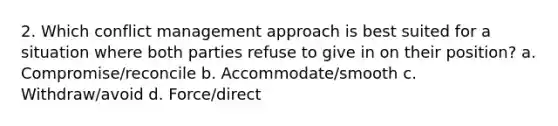 2. Which conflict management approach is best suited for a situation where both parties refuse to give in on their position? a. Compromise/reconcile b. Accommodate/smooth c. Withdraw/avoid d. Force/direct