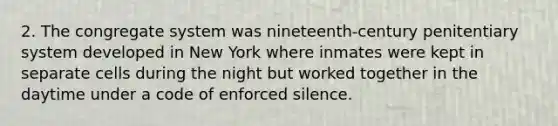 2. The congregate system was nineteenth-century penitentiary system developed in New York where inmates were kept in separate cells during the night but worked together in the daytime under a code of enforced silence.