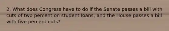 2. What does Congress have to do if the Senate passes a bill with cuts of two percent on student loans, and the House passes a bill with five percent cuts?