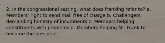 2. In the congressional setting, what does franking refer to? a. Members' right to send mail free of charge b. Challengers demanding honesty of incumbents c. Members helping constituents with problems d. Members helping Mr. Frank to become the president