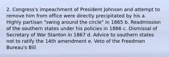 2. Congress's impeachment of President Johnson and attempt to remove him from office were directly precipitated by his a. Highly partisan "swing around the circle" in 1865 b. Readmission of the southern states under his policies in 1866 c. Dismissal of Secretary of War Stanton in 1867 d. Advice to southern states not to ratify the 14th amendment e. Veto of the Freedmen Bureau's Bill