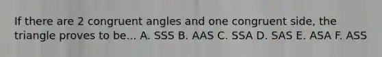 If there are 2 congruent angles and one congruent side, the triangle proves to be... A. SSS B. AAS C. SSA D. SAS E. ASA F. ASS