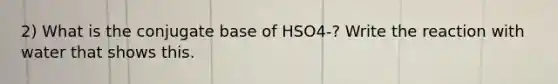 2) What is the conjugate base of HSO4-? Write the reaction with water that shows this.