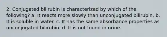 2. Conjugated bilirubin is characterized by which of the following? a. It reacts more slowly than unconjugated bilirubin. b. It is soluble in water. c. It has the same absorbance properties as unconjugated bilirubin. d. It is not found in urine.