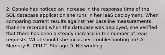 2. Connie has noticed an increase in the response time of the SQL database application she runs in her IaaS deployment. When comparing current results against her baseline measurements that she recorded when the database was deployed, she verified that there has been a steady increase in the number of read requests. What should she focus her troubleshooting on? A. Memory B. CPU C. Storage D. Networking