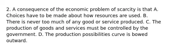 2. A consequence of the economic problem of scarcity is that A. Choices have to be made about how resources are used. B. There is never too much of any good or service produced. C. The production of goods and services must be controlled by the government. D. The production possibilities curve is bowed outward.