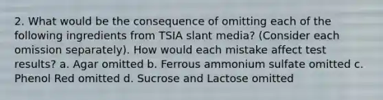 2. What would be the consequence of omitting each of the following ingredients from TSIA slant media? (Consider each omission separately). How would each mistake affect test results? a. Agar omitted b. Ferrous ammonium sulfate omitted c. Phenol Red omitted d. Sucrose and Lactose omitted